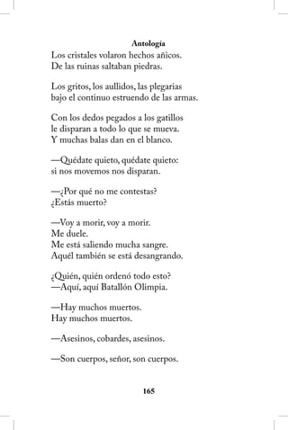 Antología
Los cristales volaron hechos añicos.
De las ruinas saltaban piedras.

Los gritos, los aullidos, las plegarias
bajo el continuo estruendo de las armas.

Con los dedos pegados a los gatillos
le disparan a todo lo que se mueva.
Y muchas balas dan en el blanco.

—Quédate quieto, quédate quieto:
si nos movemos nos disparan.

—¿Por qué no me contestas?
¿Estás muerto?

—Voy a morir, voy a morir.
Me duele.
Me está saliendo mucha sangre.
Aquél también se está desangrando.

¿Quién, quién ordenó todo esto?
—Aquí, aquí Batallón Olimpia.

—Hay muchos muertos.
Hay muchos muertos.

—Asesinos, cobardes, asesinos.

—Son cuerpos, señor, son cuerpos.


                         165
 