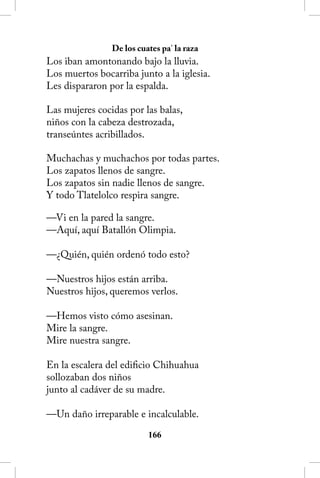De los cuates pa’ la raza
Los iban amontonando bajo la lluvia.
Los muertos bocarriba junto a la iglesia.
Les dispararon por la espalda.

Las mujeres cocidas por las balas,
niños con la cabeza destrozada,
transeúntes acribillados.

Muchachas y muchachos por todas partes.
Los zapatos llenos de sangre.
Los zapatos sin nadie llenos de sangre.
Y todo Tlatelolco respira sangre.

—Vi en la pared la sangre.
—Aquí, aquí Batallón Olimpia.

—¿Quién, quién ordenó todo esto?

—Nuestros hijos están arriba.
Nuestros hijos, queremos verlos.

—Hemos visto cómo asesinan.
Mire la sangre.
Mire nuestra sangre.

En la escalera del edificio Chihuahua
sollozaban dos niños
junto al cadáver de su madre.

—Un daño irreparable e incalculable.

                          166
 