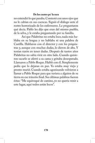 De los cuates pa’ la raza
no entendió lo que pasaba. Contestó con unos ojos que
no le cabían en sus cuencas. Siguió el diálogo ante el
rostro horrorizado de los enfermeros. Le preguntaron
qué decía. Pablo les dijo que eran del mismo pueblo,
de la selva, y le estaba preguntando por su familia.
        Así que Palabritas no estaba loco, nada más ha-
blaba en su lengua y no hablaba ni una palabra de
Castilla. Hablaron con el director y con los psiquia-
tras y, aunque con muchas dudas, lo dieron de alta. Y
tenían razón en tener dudas. Después de tantos años
Palabritas no sabía vivir en otro lado. Cuando quisie-
ron sacarlo se aferró a su cama y gritaba desesperado.
Llamaron a Pablo Roque. Habló con él. Simplemente
pedía que lo dejaran en paz. Ya estaba muy viejo y
pronto murió. Cuando estaba agonizando volvieron a
llamar a Pablo Roque para que tuviera a alguien de su
tierra en ese tránsito final. Sus últimas palabras fueron
éstas: “Me equivoqué de camino, yo no quería venir a
este lugar, aquí todos están locos”.




                           10
 