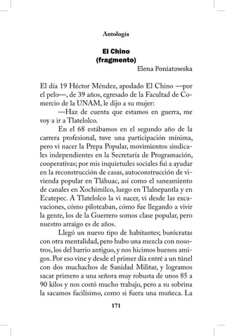 Antología

                      El Chino
                    (fragmento)
                                   Elena Poniatowska

El día 19 Héctor Méndez, apodado El Chino —por
el pelo—, de 39 años, egresado de la Facultad de Co-
mercio de la UNAM, le dijo a su mujer:
        —Haz de cuenta que estamos en guerra, me
voy a ir a Tlatelolco.
        En el 68 estábamos en el segundo año de la
carrera profesional, tuve una participación mínima,
pero vi nacer la Prepa Popular, movimientos sindica-
les independientes en la Secretaría de Programación,
cooperativas; por mis inquietudes sociales fui a ayudar
en la reconstrucción de casas, autoconstrucción de vi-
vienda popular en Tláhuac, así como el saneamiento
de canales en Xochimilco, luego en Tlalnepantla y en
Ecatepec. A Tlatelolco la vi nacer, vi desde las exca-
vaciones, cómo piloteaban, cómo fue llegando a vivir
la gente, los de la Guerrero somos clase popular, pero
nuestro arraigo es de años.
        Llegó un nuevo tipo de habitantes; burócratas
con otra mentalidad, pero hubo una mezcla con noso-
tros, los del barrio antiguo, y nos hicimos buenos ami-
gos. Por eso vine y desde el primer día entré a un túnel
con dos muchachos de Sanidad Militar, y logramos
sacar primero a una señora muy robusta de unos 85 a
90 kilos y nos costó mucho trabajo, pero a su sobrina
la sacamos facilísimo, como si fuera una muñeca. La
                          11
 