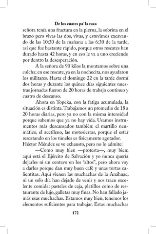 De los cuates pa’ la raza
señora tenía una fractura en la pierna, la sobrina en el
brazo pero vivas las dos, vivas, y estuvimos excavan-
do de las 10:30 de la mañana a las 6:30 de la tarde,
así que fue bastante rápido, porque otros rescates han
durado hasta 42 horas, y en eso le va a uno creciendo
por dentro la desesperación.
       A la señora de 90 kilos la montamos sobre una
colcha; en ese rescate, ya en la nochecita, nos ayudaron
los militares. Hasta el domingo 22 en la tarde dormí
dos horas y durante los quince días siguientes nues-
tras jornadas fueron de 20 horas de trabajo continuo y
cuatro de descanso.
       Ahora en Topeka, con la fatiga acumulada, la
situación es distinta. Trabajamos un promedio de 18 a
20 horas diarias, pero ya no con la misma intensidad
porque sabemos que ya no hay vida. Usamos instru-
mentos más descansados también: el martillo neu-
mático, el acetileno, las motosierras, porque el estar
rescatando en los túneles es físicamente agotador.
Héctor Méndez se ve exhausto, pero no lo admite:
       —Como muy bien —protesta—, muy bien;
aquí está el Ejército de Salvación y yo nunca quería
dejarles ni un centavo en los “altos”, pero ahora voy
a darles porque dan muy buen café y unas tortas ca-
lientitas. Aquí vienen las muchachas de la Anáhuac,
ni un solo día han dejado de venir y nos traen exce-
lente comida: pasteles de caja, platillos como de res-
taurante de lujo, galletas muy finas. No han fallado ja-
más esas muchachas. Estamos muy bien, tenemos los
elementos suficientes para trabajar. Estas muchachas
                          12
 