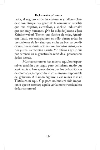 De los cuates pa’ la raza
tador, al negrero, el de las costureras y talleres clan-
destinos. Porque hay gente de la comunidad israelita
que mis respetos, científicos, e incluso industriales
que son muy humanos. ¿No ha oído de Jacobo y José
Zaindenweber? Tienen una fábrica de telas, Ameri-
can Textil, sus trabajadores no sólo tienen todas las
prestaciones de ley, sino que están en buenas condi-
ciones, buenas instalaciones, con horarios justos, sala-
rios justos. Gente bien nacida. Me refiero a gente que
por herencia en su genética ha recibido el preocuparse
de los demás.
       Muchas costureras han muerto aquí, los respon-
sables tendrán que pagar, pero del mismo modo que
aquí jamás se han aparecido los dueños de las fábricas
desplomadas, tampoco he visto a ningún responsable
del gobierno. A Ramón Aguirre, a ése nunca lo vi en
Tlatelolco ni aquí. Y ¿a poco no hubiera sido impor-
tante que se asomara aquí a ver la monstruosidad esa
de las costureras?




                          14
 