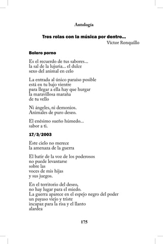 Antología

       Tres rolas con la música por dentro...
                                    Víctor Ronquillo

Bolero porno
Es el recuerdo de tus sabores...
la sal de la lujuria... el dulce
sexo del animal en celo
La entrada al único paraíso posible
está en tu bajo vientre
para llegar a ella hay que hurgar
la maravillosa maraña
de tu vello
Ni ángeles, ni demonios.
Animales de puro deseo.
El enésimo sueño húmedo...
sabor a ti.
17/3/2003
Este cielo no merece
la amenaza de la guerra
El batir de la voz de los poderosos
no puede levantarse
sobre las
voces de mis hijas
y sus juegos.
En el territorio del deseo,
no hay lugar para el miedo.
La guerra aparece en el espejo negro del poder
un payaso viejo y triste
incapaz para la risa y el llanto
alardea

                            15
 