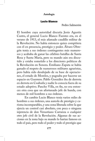 Antología

                    Lucio Blanco
                                      Pedro Salmerón

El hombre cuya autoridad discutía Jesús Agustín
Castro, el general Lucio Blanco Fuentes era, en el
verano de 1913, el más afamado caudillo militar de
la Revolución. No había entonces quien compitiera
con él en presencia, prestigio y poder. Álvaro Obre-
gón tenía a sus órdenes contingentes más numero-
sos y acababa de ganar las célebres batallas de Santa
Rosa y Santa María, pero su mando aún era discu-
tido y estaba sometido a los directores políticos de
la Revolución en Sonora. Emiliano Zapata se había
ganado el respeto de numerosos militares agraristas,
pero había sido desalojado de su base de operacio-
nes, el estado de Morelos, y pugnaba por hacerse un
espacio en Guerrero. Pablo González iba de derrota
en derrota en Coahuila y nadie lo conocía fuera de su
estado adoptivo. Pancho Villa, en fin, no era enton-
ces otra cosa que un afortunado jefe de banda, con
menos de mil hombres a sus órdenes.
       En cambio Lucio Blanco tenía varios miles de
hombres a sus órdenes, una aureola de prestigio y ca-
risma incomparables, y una zona liberada sobre la que
ejercía un control casi absoluto, con poca o ninguna
injerencia de don Venustiano Carranza o cualquier
otro jefe civil de la Revolución. Algunas de sus ac-
ciones en la zona bajo su mando lo harían famoso en
todo el país, pero todo el poder y todo el prestigio que
                          1
 