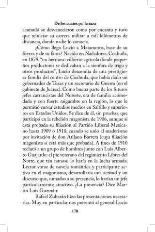 De los cuates pa’ la raza
acumuló se desvanecieron como por encanto y tuvo
que reiniciar su carrera militar a mil kilómetros de
distancia, donde nadie lo conocía.
       ¿Cómo llego Lucio a Matamoros, base de su
fuerza y de su fama? Nacido en Nadadores, Coahuila,
en 1879, “un hermoso villorrio agrícola donde peque-
ños productores se dedicaban a la siembra de trigo y
otros productos”, Lucio descendía de una prestigio-
sa familia del centro de Coahuila, que había dado un
gobernador de Texas y un secretario de Guerra (en el
gabinete de Juárez). Como buena parte de los futuros
jefes carrancistas del Noreste, era de familia acomo-
dada y con fuerte raigambre en la región, lo que le
permitió cursar estudios medios en Saltillo y superio-
res en Estados Unidos. Se dice de él, sin pruebas, que
participó en la rebelión magonista de 1906, aunque sí
está probada su filiación al Partido Liberal Mexica-
no hasta 1909 ó 1910, cuando se unió al maderismo
por invitación de don Atilano Barrera (cuya filiación
magonista sí está más que probada). A fines de 1910
reclutó a un grupo de hombres junto con Luis Alber-
to Guajardo: el pie veterano del regimiento Libres del
Norte, que tan famoso lo haría en la lucha armada.
Lector voraz de novela romántica y participante ac-
tivo en el magonismo, desarrollaría una actitud y un
discurso que, sumados a su presencia, lo harían un jefe
particularmente atractivo. ¿La presencia? Dice Mar-
tín Luis Guzmán:
       Rafael Zubarán hizo las presentaciones necesa-
rias. Muy en particular nos presentó al general Lucio
                          18
 
