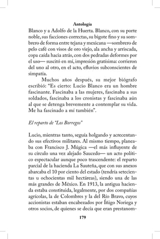 Antología
Blanco y a Adolfo de la Huerta. Blanco, con su porte
noble, sus facciones correctas, su bigote fino y su som-
brero de forma entre tejana y mexicana —sombrero de
pelo café con visos de oro viejo, ala ancha y arriscada,
copa caída hacia atrás, con dos pedradas deformes por
el uso— suscitó en mí, impresión gratísima: corrieron
del uno al otro, en el acto, efluvios subconscientes de
simpatía.
       Muchos años después, su mejor biógrafo
escribió: “Es cierto: Lucio Blanco era un hombre
fascinante. Fascinaba a las mujeres, fascinaba a sus
soldados, fascinaba a los cronistas y fascinaba aún
al que se detenga brevemente a contemplar su vida.
Me ha fascinado a mí también”.

El reparto de “Los Borregos”

Lucio, mientras tanto, seguía holgando y acrecentan-
do sus efectivos militares. Al mismo tiempo, planea-
ba con Francisco J. Múgica —el más influyente de
su círculo una vez alejado Saucedo— un acto políti-
co espectacular aunque poco trascendente: el reparto
parcial de la hacienda La Sauteña, que con sus anexos
abarcaba el 10 por ciento del estado (tendría setecien-
tas u ochocientas mil hectáreas), siendo una de las
más grandes de México. En 1913, la antigua hacien-
da estaba constituida, legalmente, por dos compañías
agrícolas, la de Colombres y la del Río Bravo, cuyos
accionistas estaban encabezados por Íñigo Noriega y
otros socios, de quienes se decía que eran prestanom-
                          1
 
