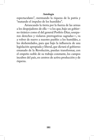Antología
espectaculares”, mermando la riqueza de la patria y
“matando el impulso de los humildes”.
       Arrancando la tierra por la fuerza de las armas
a los despojadores de ella —a los que, bajo un gobier-
no tiránico como el del general Porfirio Díaz, usurpa-
ron derechos y violaron prerrogativas sagradas—, va
a volver de nuevo a nuestro pueblo: a los humildes, a
los desheredados, para que bajo la influencia de una
legislación apropiada y liberal, que dictará el gobierno
emanado de la Revolución, puedan transformar, con
el empeño noble de su trabajo constante, los campos
incultos del país, en centros de activa producción y de
riqueza.




                          181
 