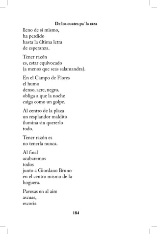 De los cuates pa’ la raza
lleno de sí mismo,
ha perdido
hasta la última letra
de esperanza.
Tener razón
es, estar equivocado
(a menos que seas salamandra).
En el Campo de Flores
el humo
denso, acre, negro.
obliga a que la noche
caiga como un golpe.
Al centro de la plaza
un resplandor maldito
ilumina sin quererlo
todo.
Tener razón es
no tenerla nunca.
Al final
acabaremos
todos
junto a Giordano Bruno
en el centro mismo de la
hoguera.
Pavesas en al aire
ascuas,
escoria
                           184
 