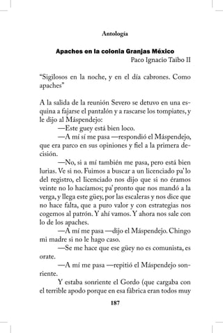 Antología

      Apaches en la colonia Granjas México
                                   Paco Ignacio Taibo II

“Sigilosos en la noche, y en el día cabrones. Como
apaches”

A la salida de la reunión Severo se detuvo en una es-
quina a fajarse el pantalón y a rascarse los tompiates, y
le dijo al Máspendejo:
        —Este guey está bien loco.
        —A mí sí me pasa —respondió el Máspendejo,
que era parco en sus opiniones y fiel a la primera de-
cisión.
        —No, si a mí también me pasa, pero está bien
lurias. Ve si no. Fuimos a buscar a un licenciado pa’ lo
del registro, el licenciado nos dijo que si no éramos
veinte no lo hacíamos; pa’ pronto que nos mandó a la
verga, y llega este güey, por las escaleras y nos dice que
no hace falta, que a puro valor y con estrategias nos
cogemos al patrón. Y ahí vamos. Y ahora nos sale con
lo de los apaches.
        —A mí me pasa —dijo el Máspendejo. Chingo
mi madre si no le hago caso.
        —Se me hace que ese güey no es comunista, es
orate.
        —A mí me pasa —repitió el Máspendejo son-
riente.
        Y estaba sonriente el Gordo (que cargaba con
el terrible apodo porque en esa fábrica eran todos muy
                           18
 