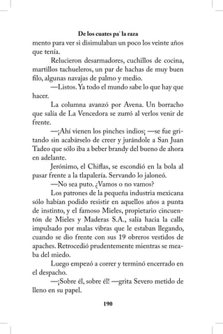 De los cuates pa’ la raza
mento para ver si disimulaban un poco los veinte años
que tenía.
        Relucieron desarmadores, cuchillos de cocina,
martillos tachueleros, un par de hachas de muy buen
filo, algunas navajas de palmo y medio.
        —Listos. Ya todo el mundo sabe lo que hay que
hacer.
        La columna avanzó por Avena. Un borracho
que salía de La Vencedora se zurró al verlos venir de
frente.
        —¡Ahí vienen los pinches indios¡ —se fue gri-
tando sin acabárselo de creer y jurándole a San Juan
Tadeo que sólo iba a beber brandy del bueno de ahora
en adelante.
        Jerónimo, el Chiflas, se escondió en la bola al
pasar frente a la tlapalería. Servando lo jaloneó.
        —No sea puto. ¿Vamos o no vamos?
        Los patrones de la pequeña industria mexicana
sólo habían podido resistir en aquellos años a punta
de instinto, y el famoso Mieles, propietario cincuen-
tón de Mieles y Maderas S.A., salía hacia la calle
impulsado por malas vibras que le estaban llegando,
cuando se dio frente con sus 19 obreros vestidos de
apaches. Retrocedió prudentemente mientras se mea-
ba del miedo.
        Luego empezó a correr y terminó encerrado en
el despacho.
        —¡Sobre él, sobre él! —grita Severo metido de
lleno en su papel.
                          10
 