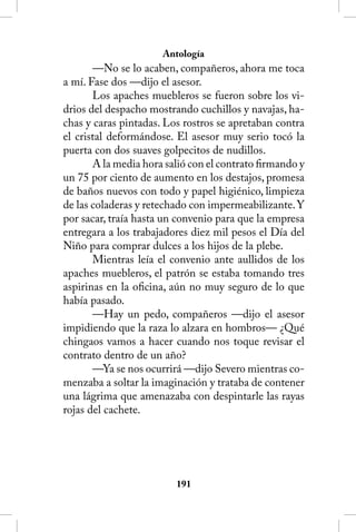 Antología
       —No se lo acaben, compañeros, ahora me toca
a mí. Fase dos —dijo el asesor.
       Los apaches muebleros se fueron sobre los vi-
drios del despacho mostrando cuchillos y navajas, ha-
chas y caras pintadas. Los rostros se apretaban contra
el cristal deformándose. El asesor muy serio tocó la
puerta con dos suaves golpecitos de nudillos.
       A la media hora salió con el contrato firmando y
un 75 por ciento de aumento en los destajos, promesa
de baños nuevos con todo y papel higiénico, limpieza
de las coladeras y retechado con impermeabilizante. Y
por sacar, traía hasta un convenio para que la empresa
entregara a los trabajadores diez mil pesos el Día del
Niño para comprar dulces a los hijos de la plebe.
       Mientras leía el convenio ante aullidos de los
apaches muebleros, el patrón se estaba tomando tres
aspirinas en la oficina, aún no muy seguro de lo que
había pasado.
       —Hay un pedo, compañeros —dijo el asesor
impidiendo que la raza lo alzara en hombros— ¿Qué
chingaos vamos a hacer cuando nos toque revisar el
contrato dentro de un año?
       —Ya se nos ocurrirá —dijo Severo mientras co-
menzaba a soltar la imaginación y trataba de contener
una lágrima que amenazaba con despintarle las rayas
rojas del cachete.




                         11
 
