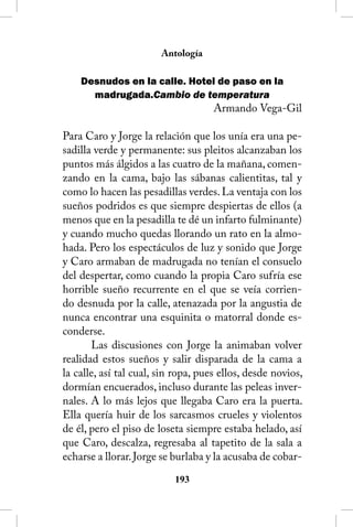 Antología

    Desnudos en la calle. Hotel de paso en la
      madrugada.Cambio de temperatura
                                     Armando Vega-Gil

Para Caro y Jorge la relación que los unía era una pe-
sadilla verde y permanente: sus pleitos alcanzaban los
puntos más álgidos a las cuatro de la mañana, comen-
zando en la cama, bajo las sábanas calientitas, tal y
como lo hacen las pesadillas verdes. La ventaja con los
sueños podridos es que siempre despiertas de ellos (a
menos que en la pesadilla te dé un infarto fulminante)
y cuando mucho quedas llorando un rato en la almo-
hada. Pero los espectáculos de luz y sonido que Jorge
y Caro armaban de madrugada no tenían el consuelo
del despertar, como cuando la propia Caro sufría ese
horrible sueño recurrente en el que se veía corrien-
do desnuda por la calle, atenazada por la angustia de
nunca encontrar una esquinita o matorral donde es-
conderse.
       Las discusiones con Jorge la animaban volver
realidad estos sueños y salir disparada de la cama a
la calle, así tal cual, sin ropa, pues ellos, desde novios,
dormían encuerados, incluso durante las peleas inver-
nales. A lo más lejos que llegaba Caro era la puerta.
Ella quería huir de los sarcasmos crueles y violentos
de él, pero el piso de loseta siempre estaba helado, así
que Caro, descalza, regresaba al tapetito de la sala a
echarse a llorar. Jorge se burlaba y la acusaba de cobar-
                           13
 