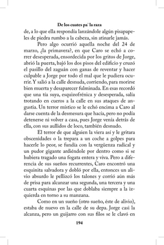 De los cuates pa’ la raza
de, a lo que ella respondía lanzándole algún pisapape-
les de piedra rumbo a la cabeza, sin atinarle jamás.
        Pero algo ocurrió aquella noche del 24 de
marzo, ¿la primavera?, en que Caro se echó a co-
rrer desesperada, ensordecida por los gritos de Jorge,
abrió la puerta, bajó los dos pisos del edificio y cruzó
el pasillo del zaguán con ganas de reventar y hacer
culpable a Jorge por todo el mal que le pudiera ocu-
rrir. Y salió a la calle desnuda, corriendo, para morirse
bien muerta y desaparecer fulminada. En esas recordó
que una tía suya, esquizofrénica y desesperada, salía
trotando en cueros a la calle en sus ataques de an-
gustia. Un terror místico se le echó encima a Caro al
darse cuenta de la desmesura que hacía, pero no podía
detenerse ni volver a casa, pues Jorge venía detrás de
ella, con sus aullidos de loco, también desnudo.
        El terror de que alguien la viera así y le gritara
obscenidades o la trepara a un coche a golpes para
hacerle lo peor, se fundía con la vergüenza radical y
un pudor gigante ardiéndole por dentro como si se
hubiera tragado una fogata entera y viva. Pero a dife-
rencia de sus sueños recurrentes, Caro encontró una
esquinita salvadora y dobló por ella, entonces un ali-
vio absurdo le pellizcó los talones y corrió aún más
de prisa para alcanzar una segunda, una tercera y una
cuarta esquinas por las que doblaba siempre a la iz-
quierda en torno a su manzana.
        Como en un sueño (otro sueño, éste de alivio),
estaba de nuevo en la calle de su depa. Jorge casi la
alcanza, pero un guijarro con sus filos se le clavó en
                           14
 