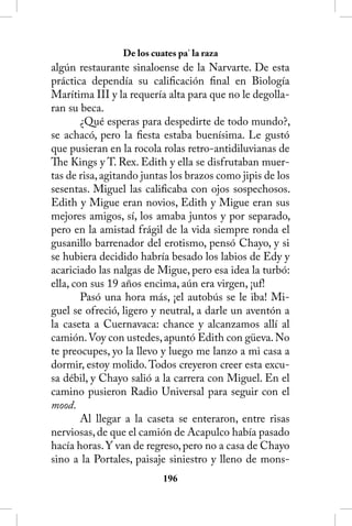 De los cuates pa’ la raza
algún restaurante sinaloense de la Narvarte. De esta
práctica dependía su calificación final en Biología
Marítima III y la requería alta para que no le degolla-
ran su beca.
        ¿Qué esperas para despedirte de todo mundo?,
se achacó, pero la fiesta estaba buenísima. Le gustó
que pusieran en la rocola rolas retro-antidiluvianas de
The Kings y T. Rex. Edith y ella se disfrutaban muer-
tas de risa, agitando juntas los brazos como jipis de los
sesentas. Miguel las calificaba con ojos sospechosos.
Edith y Migue eran novios, Edith y Migue eran sus
mejores amigos, sí, los amaba juntos y por separado,
pero en la amistad frágil de la vida siempre ronda el
gusanillo barrenador del erotismo, pensó Chayo, y si
se hubiera decidido habría besado los labios de Edy y
acariciado las nalgas de Migue, pero esa idea la turbó:
ella, con sus 19 años encima, aún era virgen, ¡uf!
        Pasó una hora más, ¡el autobús se le iba! Mi-
guel se ofreció, ligero y neutral, a darle un aventón a
la caseta a Cuernavaca: chance y alcanzamos allí al
camión. Voy con ustedes, apuntó Edith con güeva. No
te preocupes, yo la llevo y luego me lanzo a mi casa a
dormir, estoy molido. Todos creyeron creer esta excu-
sa débil, y Chayo salió a la carrera con Miguel. En el
camino pusieron Radio Universal para seguir con el
mood.
        Al llegar a la caseta se enteraron, entre risas
nerviosas, de que el camión de Acapulco había pasado
hacía horas. Y van de regreso, pero no a casa de Chayo
sino a la Portales, paisaje siniestro y lleno de mons-
                           16
 