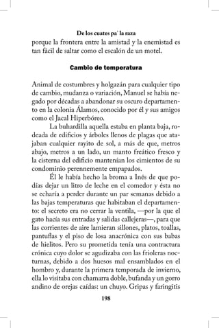 De los cuates pa’ la raza
porque la frontera entre la amistad y la enemistad es
tan fácil de saltar como el escalón de un motel.

              Cambio de temperatura

Animal de costumbres y holgazán para cualquier tipo
de cambio, mudanza o variación, Manuel se había ne-
gado por décadas a abandonar su oscuro departamen-
to en la colonia Álamos, conocido por él y sus amigos
como el Jacal Hiperbóreo.
        La buhardilla aquella estaba en planta baja, ro-
deada de edificios y árboles llenos de plagas que ata-
jaban cualquier rayito de sol, a más de que, metros
abajo, metros a un lado, un manto freático fresco y
la cisterna del edificio mantenían los cimientos de su
condominio perennemente empapados.
        Él le había hecho la broma a Inés de que po-
días dejar un litro de leche en el comedor y ésta no
se echaría a perder durante un par semanas debido a
las bajas temperaturas que habitaban el departamen-
to: el secreto era no cerrar la ventila, —por la que el
gato hacía sus entradas y salidas callejeras—, para que
las corrientes de aire lamieran sillones, platos, toallas,
pantuflas y el piso de losa anacrónica con sus babas
de hielitos. Pero su prometida tenía una contractura
crónica cuyo dolor se agudizaba con las frioleras noc-
turnas, debido a dos huesos mal ensamblados en el
hombro y, durante la primera temporada de invierno,
ella lo visitaba con chamarra doble, bufanda y un gorro
andino de orejas caídas: un chuyo. Gripas y faringitis
                           18
 