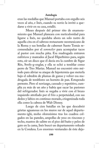 Antología
eran las medallas que Manuel portaba con orgullo seis
veces al año, e Inés, cuando su novio la invitó a que-
darse a vivir en su casa, estalló.
       Meses después del primer rito de enamora-
miento que Manuel planeara con meticulosidad para
ligarse a Inés, no quedaba ahora un solo rastro de
aquella cita en el sabroso restaurante neomexicano de
la Roma y sus botellas de cabernet Santo Tomás re-
comendados por el sommelier para acompañar tacos
al pastor con mucha piña. Esa madrugada entraron
eufóricos y mareados al Jacal Hiperbóreo para, según
esto, oír un disco que él decía era la cumbre de Sigur
Rós, Svefn-g-englar, y ella se echó a temblar como
perro de Tres Marías. Manuel no encontró otro mé-
todo para aliviar su ataque de hipotermia que meterla
bajo el edredón de plumas de ganso y volver esa ma-
drugada de temblores un hornito de pan. Estupendo
pretexto. Pero el noviazgo, cansado y repetitivo, cum-
plía ya más de un año y había que sacar las pasiones
del refrigerador. Inés se negaba a vivir con el brazo
izquierdo atrofiado por el frío a perpetuidad, con sus
dedos y labios en continuo morado, criogenizada toda
ella como la cabeza de Walt Disney.
       Luego de cien batallas en las que descubrió
grietas aguanosas en los muros sur de aquel departa-
mento-iglú, moho olorosísimo tras los cuadros col-
gados en las paredes, ampollas de yeso en rincones y
techo, mantos de salitre en el piso del baño y pelos de
gato en la cama, Inés buscó un departamento soleado
en la Condesa. Los enormes ventanales de éste deja-
                         1
 