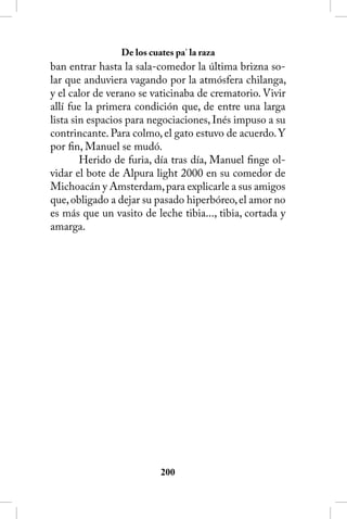 De los cuates pa’ la raza
ban entrar hasta la sala-comedor la última brizna so-
lar que anduviera vagando por la atmósfera chilanga,
y el calor de verano se vaticinaba de crematorio. Vivir
allí fue la primera condición que, de entre una larga
lista sin espacios para negociaciones, Inés impuso a su
contrincante. Para colmo, el gato estuvo de acuerdo. Y
por fin, Manuel se mudó.
        Herido de furia, día tras día, Manuel finge ol-
vidar el bote de Alpura light 2000 en su comedor de
Michoacán y Amsterdam, para explicarle a sus amigos
que, obligado a dejar su pasado hiperbóreo, el amor no
es más que un vasito de leche tibia..., tibia, cortada y
amarga.




                          200
 