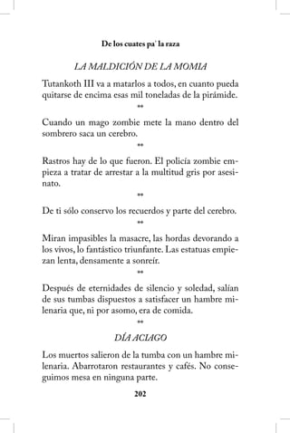 De los cuates pa’ la raza

         LA MALDICIÓN DE LA MOMIA
Tutankoth III va a matarlos a todos, en cuanto pueda
quitarse de encima esas mil toneladas de la pirámide.
                             **
Cuando un mago zombie mete la mano dentro del
sombrero saca un cerebro.
                             **
Rastros hay de lo que fueron. El policía zombie em-
pieza a tratar de arrestar a la multitud gris por asesi-
nato.
                             **
De ti sólo conservo los recuerdos y parte del cerebro.
                             **
Miran impasibles la masacre, las hordas devorando a
los vivos, lo fantástico triunfante. Las estatuas empie-
zan lenta, densamente a sonreír.
                             **
Después de eternidades de silencio y soledad, salían
de sus tumbas dispuestos a satisfacer un hambre mi-
lenaria que, ni por asomo, era de comida.
                             **
                      DÍA ACIAGO
Los muertos salieron de la tumba con un hambre mi-
lenaria. Abarrotaron restaurantes y cafés. No conse-
guimos mesa en ninguna parte.
                          202
 