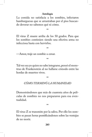 Antología
La comida no satisfacía a los zombies, infectaron
hamburguesas que se arrastraban por el piso buscan-
do devorar no sabemos qué ni cómo.
                           **

El virus Z muere arriba de los 50 grados. Para que
los zombies continúen siendo una efectiva arma no
infecciosa basta con hervirlos.
                           **
—Amor, traje un zombie a cenar.
                           **

Tal vez sea yo quien no sabe integrarse, pensó el mons-
truo de Frankenstein al no hallarse cómodo entre las
hordas de muertos vivos.
                           **
      CÓMO TERMINÓ LA HUMANIDAD


Demostrándonos que más de cuarenta años de pelí-
culas de zombies no nos prepararon para esa even-
tualidad.
                           **

El virus Z se transmite por la saliva. Por ello los zom-
bies se pasan horas pontificándonos sobre las ventajas
de no morir.
                          203
 