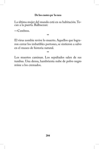 De los cuates pa´ la raza

La última mujer del mundo está en su habitación. To-
can a la puerta. Balbucean:
—Cerebros.
                           **
El virus zombie revive lo muerto. Aquellos que logra-
ron cerrar los imbatibles portones, se sintieron a salvo
en el museo de historia natural.
                           **
Los muertos caminan. Los sepultados salen de sus
tumbas. Una densa, hambrienta nube de polvo negro
reúne a los cremados.




                          204
 
