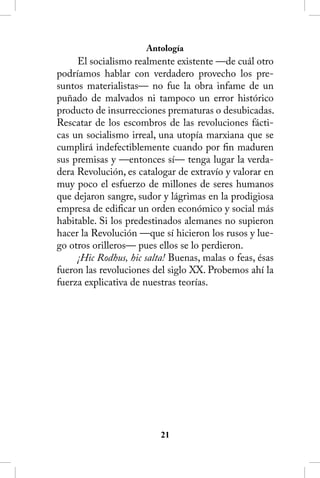 Antología
     El socialismo realmente existente —de cuál otro
podríamos hablar con verdadero provecho los pre-
suntos materialistas— no fue la obra infame de un
puñado de malvados ni tampoco un error histórico
producto de insurrecciones prematuras o desubicadas.
Rescatar de los escombros de las revoluciones fácti-
cas un socialismo irreal, una utopía marxiana que se
cumplirá indefectiblemente cuando por fin maduren
sus premisas y —entonces sí— tenga lugar la verda-
dera Revolución, es catalogar de extravío y valorar en
muy poco el esfuerzo de millones de seres humanos
que dejaron sangre, sudor y lágrimas en la prodigiosa
empresa de edificar un orden económico y social más
habitable. Si los predestinados alemanes no supieron
hacer la Revolución —que sí hicieron los rusos y lue-
go otros orilleros— pues ellos se lo perdieron.
     ¡Hic Rodhus, hic salta! Buenas, malas o feas, ésas
fueron las revoluciones del siglo XX. Probemos ahí la
fuerza explicativa de nuestras teorías.




                          21
 