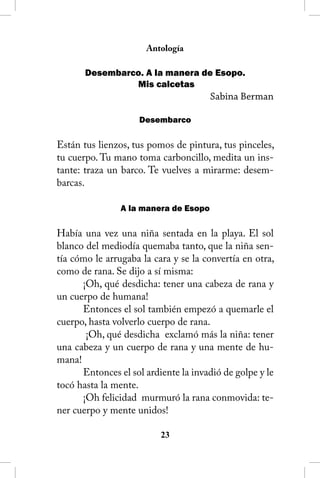 Antología

       Desembarco. A la manera de Esopo.
                Mis calcetas
                                       Sabina Berman

                    Desembarco

Están tus lienzos, tus pomos de pintura, tus pinceles,
tu cuerpo. Tu mano toma carboncillo, medita un ins-
tante: traza un barco. Te vuelves a mirarme: desem-
barcas.

                A la manera de Esopo

Había una vez una niña sentada en la playa. El sol
blanco del mediodía quemaba tanto, que la niña sen-
tía cómo le arrugaba la cara y se la convertía en otra,
como de rana. Se dijo a sí misma:
      ¡Oh, qué desdicha: tener una cabeza de rana y
un cuerpo de humana!
      Entonces el sol también empezó a quemarle el
cuerpo, hasta volverlo cuerpo de rana.
       ¡Oh, qué desdicha exclamó más la niña: tener
una cabeza y un cuerpo de rana y una mente de hu-
mana!
      Entonces el sol ardiente la invadió de golpe y le
tocó hasta la mente.
      ¡Oh felicidad murmuró la rana conmovida: te-
ner cuerpo y mente unidos!

                          23
 