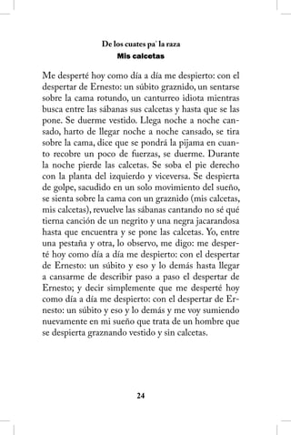 De los cuates pa’ la raza
                    Mis calcetas

Me desperté hoy como día a día me despierto: con el
despertar de Ernesto: un súbito graznido, un sentarse
sobre la cama rotundo, un canturreo idiota mientras
busca entre las sábanas sus calcetas y hasta que se las
pone. Se duerme vestido. Llega noche a noche can-
sado, harto de llegar noche a noche cansado, se tira
sobre la cama, dice que se pondrá la pijama en cuan-
to recobre un poco de fuerzas, se duerme. Durante
la noche pierde las calcetas. Se soba el pie derecho
con la planta del izquierdo y viceversa. Se despierta
de golpe, sacudido en un solo movimiento del sueño,
se sienta sobre la cama con un graznido (mis calcetas,
mis calcetas), revuelve las sábanas cantando no sé qué
tierna canción de un negrito y una negra jacarandosa
hasta que encuentra y se pone las calcetas. Yo, entre
una pestaña y otra, lo observo, me digo: me desper-
té hoy como día a día me despierto: con el despertar
de Ernesto: un súbito y eso y lo demás hasta llegar
a cansarme de describir paso a paso el despertar de
Ernesto; y decir simplemente que me desperté hoy
como día a día me despierto: con el despertar de Er-
nesto: un súbito y eso y lo demás y me voy sumiendo
nuevamente en mi sueño que trata de un hombre que
se despierta graznando vestido y sin calcetas.




                           24
 