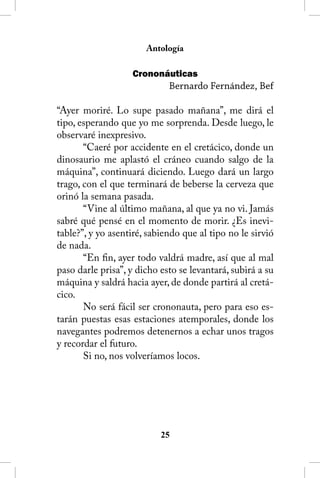 Antología

                   Crononáuticas
                             Bernardo Fernández, Bef

“Ayer moriré. Lo supe pasado mañana”, me dirá el
tipo, esperando que yo me sorprenda. Desde luego, le
observaré inexpresivo.
       “Caeré por accidente en el cretácico, donde un
dinosaurio me aplastó el cráneo cuando salgo de la
máquina”, continuará diciendo. Luego dará un largo
trago, con el que terminará de beberse la cerveza que
orinó la semana pasada.
       “Vine al último mañana, al que ya no vi. Jamás
sabré qué pensé en el momento de morir. ¿Es inevi-
table?”, y yo asentiré, sabiendo que al tipo no le sirvió
de nada.
       “En fin, ayer todo valdrá madre, así que al mal
paso darle prisa”, y dicho esto se levantará, subirá a su
máquina y saldrá hacia ayer, de donde partirá al cretá-
cico.
       No será fácil ser crononauta, pero para eso es-
tarán puestas esas estaciones atemporales, donde los
navegantes podremos detenernos a echar unos tragos
y recordar el futuro.
       Si no, nos volveríamos locos.




                           25
 