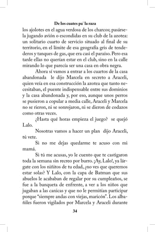De los cuates pa’ la raza
los ajolotes en el agua verdosa de los charcos; pasárse-
la jugando avión o escondidas en su club de la azotea:
un solitario cuarto de servicio situado al final de su
territorio, en el límite de esa geografía gris de tende-
deros y tanques de gas, que era casi el paraíso. Pero esa
tarde ellas no querían estar en el club, sino en la calle
mirando lo que parecía ser una casa en obra negra.
       Ahora sí vamos a entrar a los cuartos de la casa
abandonada le dijo Marcela en secreto a Araceli,
quien veía en esa construcción la azotea que tanto ne-
cesitaban, el puente indispensable entre sus dominios
y la casa abandonada y, por eso, aunque unos perros
se pusieron a copular a media calle, Araceli y Marcela
no se rieron, ni se sonrojaron, ni se dieron de codazos
como otras veces.
       ¿Hasta qué horas empieza el juego? se quejó
Lalo.
       Nosotras vamos a hacer un plan dijo Araceli,
tú vete.
       Si no me dejas quedarme te acuso con mi
mamá.
       Si tú me acusas, yo le cuento que te castigaron
toda la semana sin recreo por burro. ¡Ay, Lalo!, ya lár-
gate con los niñitos de tu edad, ¿no ves que queremos
estar solas? Y Lalo, con la capa de Batman que sus
abuelos le acababan de regalar por su cumpleaños, se
fue a la banqueta de enfrente, a ver a los niños que
jugaban a las canicas y que no le permitían participar
porque “siempre andas con viejas, maricón”. Los alba-
ñiles fueron vigilados por Marcela y Araceli durante
                            34
 