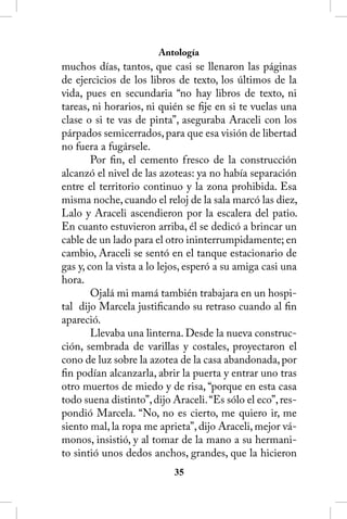Antología
muchos días, tantos, que casi se llenaron las páginas
de ejercicios de los libros de texto, los últimos de la
vida, pues en secundaria “no hay libros de texto, ni
tareas, ni horarios, ni quién se fije en si te vuelas una
clase o si te vas de pinta”, aseguraba Araceli con los
párpados semicerrados, para que esa visión de libertad
no fuera a fugársele.
        Por fin, el cemento fresco de la construcción
alcanzó el nivel de las azoteas: ya no había separación
entre el territorio continuo y la zona prohibida. Esa
misma noche, cuando el reloj de la sala marcó las diez,
Lalo y Araceli ascendieron por la escalera del patio.
En cuanto estuvieron arriba, él se dedicó a brincar un
cable de un lado para el otro ininterrumpidamente; en
cambio, Araceli se sentó en el tanque estacionario de
gas y, con la vista a lo lejos, esperó a su amiga casi una
hora.
        Ojalá mi mamá también trabajara en un hospi-
tal dijo Marcela justificando su retraso cuando al fin
apareció.
        Llevaba una linterna. Desde la nueva construc-
ción, sembrada de varillas y costales, proyectaron el
cono de luz sobre la azotea de la casa abandonada, por
fin podían alcanzarla, abrir la puerta y entrar uno tras
otro muertos de miedo y de risa, “porque en esta casa
todo suena distinto”, dijo Araceli. “Es sólo el eco”, res-
pondió Marcela. “No, no es cierto, me quiero ir, me
siento mal, la ropa me aprieta”, dijo Araceli, mejor vá-
monos, insistió, y al tomar de la mano a su hermani-
to sintió unos dedos anchos, grandes, que la hicieron
                           35
 