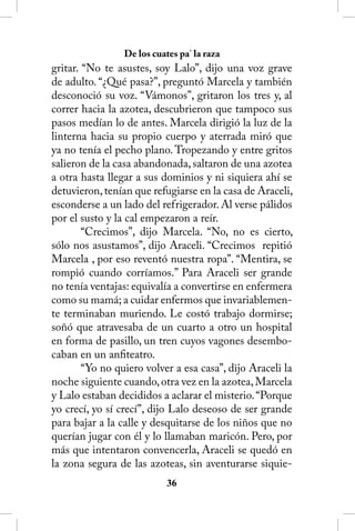 De los cuates pa’ la raza
gritar. “No te asustes, soy Lalo”, dijo una voz grave
de adulto. “¿Qué pasa?”, preguntó Marcela y también
desconoció su voz. “Vámonos”, gritaron los tres y, al
correr hacia la azotea, descubrieron que tampoco sus
pasos medían lo de antes. Marcela dirigió la luz de la
linterna hacia su propio cuerpo y aterrada miró que
ya no tenía el pecho plano. Tropezando y entre gritos
salieron de la casa abandonada, saltaron de una azotea
a otra hasta llegar a sus dominios y ni siquiera ahí se
detuvieron, tenían que refugiarse en la casa de Araceli,
esconderse a un lado del refrigerador. Al verse pálidos
por el susto y la cal empezaron a reír.
        “Crecimos”, dijo Marcela. “No, no es cierto,
sólo nos asustamos”, dijo Araceli. “Crecimos repitió
Marcela , por eso reventó nuestra ropa”. “Mentira, se
rompió cuando corríamos.” Para Araceli ser grande
no tenía ventajas: equivalía a convertirse en enfermera
como su mamá; a cuidar enfermos que invariablemen-
te terminaban muriendo. Le costó trabajo dormirse;
soñó que atravesaba de un cuarto a otro un hospital
en forma de pasillo, un tren cuyos vagones desembo-
caban en un anfiteatro.
        “Yo no quiero volver a esa casa”, dijo Araceli la
noche siguiente cuando, otra vez en la azotea, Marcela
y Lalo estaban decididos a aclarar el misterio. “Porque
yo crecí, yo sí crecí”, dijo Lalo deseoso de ser grande
para bajar a la calle y desquitarse de los niños que no
querían jugar con él y lo llamaban maricón. Pero, por
más que intentaron convencerla, Araceli se quedó en
la zona segura de las azoteas, sin aventurarse siquie-
                            36
 