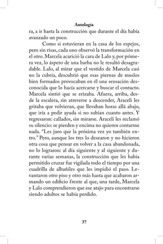 Antología
ra, a ir hasta la construcción que durante el día había
avanzado un poco.
        Como si estuvieran en la casa de los espejos,
pero sin risas, cada uno observó la transformación en
el otro. Marcela acarició la cara de Lalo y, por prime-
ra vez, lo áspero de una barba no le resultó desagra-
dable. Lalo, al mirar que el vestido de Marcela casi
no la cubría, descubrió que esas piernas de muslos
bien formados provocaban en él una sensación des-
conocida que lo hacía acercarse y buscar el contacto.
Marcela sintió que se erizaba. Afuera, arriba, des-
de la escalera, sin atreverse a descender, Araceli les
gritaba que volvieran, que llevaban horas allá abajo,
que iría a pedir ayuda si no subían cuanto antes. Y
regresaron: callados, sin mirarse. Araceli les reclamó
su silencio: se pierden y encima no quieren contarme
nada. “Les juro que la próxima vez yo también en-
tro.” Pero, aunque los tres lo desearon y no hicieron
otra cosa que pensar en volver a la casa abandonada,
no lo lograron: al día siguiente y al siguiente y du-
rante varias semanas, la construcción que les había
permitido cruzar fue vigilada todo el tiempo por una
cuadrilla de albañiles que les impidió el paso. Le-
vantaron otro piso y otro más hasta que acabaron ar-
mando un edificio frente al que, una tarde, Marcela
y Lalo comprendieron que ese atajo para encontrarse
siendo adultos se había perdido.




                          3
 