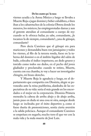 De los cuates pa’ la raza
viernes acudía a la Arena México y luego se llevaba a
Muerte Roja a jugar dominó y beber cubalibres, o bien
iban a los cabaretuchos de la colonia Obrera donde los
meseros, los músicos, las empingorotadas damas y aun
el gerente atendían al comandante a cuerpo de rey:
cuando se le ofrezca bailar, ya sabe, comandante, ¿le
tocamos la de siempre, comandante?, ¿una de güisqui,
comandante?
        Pero decía Cansinos que el güisqui era para
maricones y demandaba buen ron jamaiquino y todos
los viernes, al filo de la tercera ronda, fuese en la ta-
berna del dominó o en el ámbito lúgubre del salón de
baile, colocaba el índice impetuoso, un dedo grueso y
torcido como todos sus dedos, en el pecho del joven
gladiador y proclamaba: cuando te retires, Muerte,
cuenta con esa chamba, te voy a hacer un investigador
chingón, mi brazo derecho.
        Y Muerte Roja le agradecía y luego, en el de-
partamento que compartía con Dionisia, alegre se pa-
voneaba ante la reina pueblerina, alardeaba de las ex-
pectativas de su vida: sería el más grande en los encor-
dados o el mejor en la corporación. Dionisia Primera
meneaba la cabeza de arriba abajo y de abajo arriba,
jamás puso en duda ni una cosa ni otra, aunque desde
luego se inclinaba por el éxito deportivo y, como si
fuese dueña de premoniciones, sentía cierta aversión
a la salida policiaca. Aunque el comandante Cansinos
se empeñara en negarlo, mucho tuvo él que ver con la
mala vida y la mala muerte de José Luis.
                            40
 