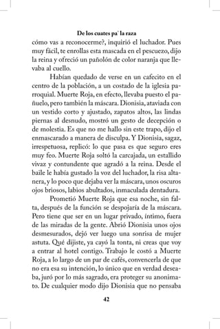 De los cuates pa’ la raza
cómo vas a reconocerme?, inquirió el luchador. Pues
muy fácil, te enrollas esta mascada en el pescuezo, dijo
la reina y ofreció un pañolón de color naranja que lle-
vaba al cuello.
       Habían quedado de verse en un cafecito en el
centro de la población, a un costado de la iglesia pa-
rroquial. Muerte Roja, en efecto, llevaba puesto el pa-
ñuelo, pero también la máscara. Dionisia, ataviada con
un vestido corto y ajustado, zapatos altos, las lindas
piernas al desnudo, mostró un gesto de decepción o
de molestia. Es que no me hallo sin este trapo, dijo el
enmascarado a manera de disculpa. Y Dionisia, sagaz,
irrespetuosa, replicó: lo que pasa es que seguro eres
muy feo. Muerte Roja soltó la carcajada, un estallido
vivaz y contundente que agradó a la reina. Desde el
baile le había gustado la voz del luchador, la risa alta-
nera, y lo poco que dejaba ver la máscara, unos oscuros
ojos briosos, labios abultados, inmaculada dentadura.
       Prometió Muerte Roja que esa noche, sin fal-
ta, después de la función se despojaría de la máscara.
Pero tiene que ser en un lugar privado, íntimo, fuera
de las miradas de la gente. Abrió Dionisia unos ojos
desmesurados, dejó ver luego una sonrisa de mujer
astuta. Qué dijiste, ya cayó la tonta, ni creas que voy
a entrar al hotel contigo. Trabajo le costó a Muerte
Roja, a lo largo de un par de cafés, convencerla de que
no era esa su intención, lo único que en verdad desea-
ba, juró por lo más sagrado, era proteger su anonima-
to. De cualquier modo dijo Dionisia que no pensaba
                            42
 