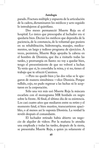 Antología
parado. Fractura múltiple y expuesta de la articulación
de la cadera, dictaminaron los médicos y acto seguido
lo introdujeron al quirófano.
       Dos meses permaneció Muerte Roja en el
hospital. Lo único que preocupaba al luchador era si
quedaría bien. Decían los médicos que dependía de la
paciencia, de la constancia, de la voluntad que pusiera
en su rehabilitación, hidroterapia, masajes, medica-
mentos, un largo y tedioso programa de ejercicios. A
veces, pesimista, Muerte Roja apoyaba la cabeza en
el hombro de Dionisia, que iba a visitarlo todas las
tardes, y prorrumpía en llanto: no voy a quedar bien,
tengo el presentimiento de que no volveré a luchar.
Ya verás que sí, lo consolaba la reina, y si no, tienes el
trabajo que te ofreció Cansinos.
       —Pero no quedó bien y las dos velas se le apa-
garon de manera simultánea —dice Dionisia. Porque
tullido, cojo, no pudo regresar a las luchas ni lo acep-
taron en la corporación.
       Sólo una vez más usó Muerte Roja la máscara
escarlata con el monograma MR bordado en negro
sobre la frente. Al final, el último día de su existencia.
Los casi cuatro años que mediaron entre su retiro y el
momento fatal, si bien mustios, transcurrieron apaci-
bles, o al menos así lo suponía Dionisia. La verdad la
reveló después el comandante.
       El luchador retirado había abierto un nego-
cio de alquiler de videos. Por la mañana lo atendía
una empleada y todas las tardes, después de la siesta,
se presentaba Muerte Roja, a quien ya solamente el
                           45
 