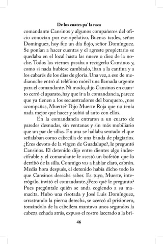 De los cuates pa’ la raza
comandante Cansinos y algunos compañeros del ofi-
cio conocían por ese apelativo. Buenas tardes, señor
Domínguez, hoy fue un día flojo, señor Domínguez.
Se ponían a hacer cuentas y el agreste propietario se
quedaba en el local hasta las nueve o diez de la no-
che. Todos los viernes pasaba a recogerlo Cansinos y,
como si nada hubiese cambiado, iban a la cantina y a
los cabarés de los días de gloria. Una vez, a eso de me-
dianoche entró al teléfono móvil una llamada urgente
para el comandante. Ni modo, dijo Cansinos en cuan-
to cerró el aparato, hay que ir a la comandancia, parece
que ya tienen a los secuestradores del banquero, ¿nos
acompañas, Muerte? Dijo Muerte Roja que no tenía
nada mejor que hacer y subió al auto con ellos.
       En la comandancia entraron a un cuarto de
paredes desnudas, sin ventanas y sin más mobiliario
que un par de sillas. En una se hallaba sentado el que
señalaban como cabecilla de una banda de plagiarios.
¿Eres devoto de la virgen de Guadalupe?, le preguntó
Cansinos. El detenido dijo entre dientes algo indes-
cifrable y el comandante le asestó un bofetón que lo
derribó de la silla. Conmigo vas a hablar claro, cabrón.
Media hora después, el detenido había dicho todo lo
que Cansinos deseaba saber. Es tuyo, Muerte, inte-
rrógalo, invitó el comandante.¿Pero qué le pregunto?
Pues pregúntale quién se anda cogiendo a su ma-
macita. Hubo una risotada y José Luis Domínguez,
arrastrando la pierna derecha, se acercó al prisionero,
tomándolo de la cabellera mantuvo unos segundos la
cabeza echada atrás, expuso el rostro lacerado a la bri-
                           46
 