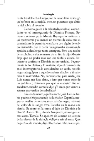 Antología
llante luz del techo. Luego, con la mano libre descargó
un bofetón en la mejilla, otro, un puñetazo que abrió
la piel sobre el pómulo.
        Le tomó gusto a la calentada, reveló el coman-
dante en el interrogatorio de Dionisia Primera. Se-
mana a semana pedía Muerte Roja que lo invitaran a
las mazmorras y al menos un viernes de cada mes el
comandante le permitía ensañarse con algún deteni-
do miserable. Eso le hacía bien, pensaba Cansinos, le
ayudaba a desahogar tanta amargura. Pero una noche
de alcoholes, a dos semanas de su fin, le dijo Muerte
Roja que no podía más con ese fardo y estaba dis-
puesto a confesar a Dionisia su perversidad. Segura-
mente te lo platicó y lo mataste, dijo el comandante
en el interrogatorio, lo considerabas un cerdo, no sólo
le gustaba golpear a aquellos pobres diablos, a ti tam-
bién te maltrataba. No, comandante, para nada, José
Luis nunca me hizo daño, y juro que nunca supe de
las golpizas. ¿Entonces por qué lo mataste? Fue un
accidente, sucedió como le dije. ¿Y crees que vamos a
aceptar esa versión descabellada?
        Inusitadamente, aquella noche José Luis se ha-
bía puesto el viejo atuendo de luchador. Zapatillas ne-
gras y medias deportivas rojas, calzón negro, máscara
del color de la sangre viva. Llevaba en la mano una
pistola. Se sentó en la cama al lado de Dionisia y le
ofreció el arma. Ten, tómala. No quiero, no me gustan
esas cosas. Tómala. Se apoderó de la mano de la reina
de las fiestas de la sidra, la obligó a asir el arma. Qué
pequeña es la muerte, dijo el luchador, cabe en este pe-
                           4
 