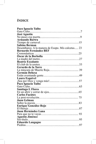 ÍNDICE

Paco Ignacio Taibo
Gato Culto...................…………………………….…..7
José Agustín
No pases esa puerta.........................…………………..9
Armando Bartra
Tiempo de carnaval……………….............................15
Sabina Berman
Desembarco. A la manera de Esopo. Mis calcetas..... 23
Bernardo Fernández BEF
Crononáuticas …………............................................25
Óscar de la Borbolla
La madre del metro……………............................…..27
Beatriz Escalante
El club de la azotea………………..............................33
Gerardo de la Torre
La máscara de Muerte Roja…………….................... 39
Germán Dehesa
Están aventando gente………….................................49
Laura Esquivel
¡Sea por Dios y venga más!.............. .........................57
Paco Ignacio Taibo
Gato Culto………………………………....................63
Santiago I. Flores
En un abrir y cerrar de ojos………………….............65
Carlos Fuentes
La post-revolución…………..................................... 75
Juan Gelman
Sobre la poesía……………........................................83
Enrique González Rojo
El Hereje………………………..................................87
Juan Hernández Luna
Para que no te vayas………………........................... 93
Agustín Jiménez
Sin título……………..................................................95
Eduardo Langagne
Piedras……………...............................................…..97
 