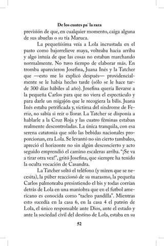 De los cuates pa’ la raza
previsión de que, en cualquier momento, caiga alguna
de sus abuelas o su tía Maruca.
        La pequeñísima veía a Lola incrustada en el
pasto como bajorrelieve maya, volteaba hacia arriba
y algo intuía de que las cosas no estaban marchando
normalmente. No tuvo tiempo de elaborar más. En
tromba aparecieron Josefina, Juana Inés y la Tatcher
que —esto me lo explicó después— providencial-
mente se le había hecho tarde (sólo se le hace tar-
de 300 días hábiles al año). Josefina quería llevarse a
la pequeña Carlos para que no viera el espectáculo y
para darle un migajón que le recogiera la bilis. Juana
Inés estaba petrificada y, víctima del síndrome de Fe-
rriz, no sabía si reír o llorar. La Tatcher se disponía a
hablarle a la Cruz Roja y las cuatro féminas estaban
realmente descontroladas. La única tranquila, con esa
serena catatonia que sólo las bebidas nacionales pro-
porcionan, era Lola. Se levantó no sin cierto tambaleo,
apreció el horizonte no sin algún desconcierto y acto
seguido emprendió el camino escaleras arriba. “¡Se va
a tirar otra vez!”, gritó Josefina, que siempre ha tenido
la oculta vocación de Casandra.
        La Tatcher soltó el teléfono (y miren que se ne-
cesita), la púber reaccionó de su marasmo, la pequeña
Carlos palmoteaba presintiendo el bis y todas corrían
detrás de Lola en una maniobra que en el futbol ame-
ricano es conocida como “tacleo pandilla”. Mientras
esto sucedía en la casa 6, en la casa 4 el patrón de
Lola, el único responsable ante Dios, ante el estado y
ante la sociedad civil del destino de Lola, estaba en su
                            52
 