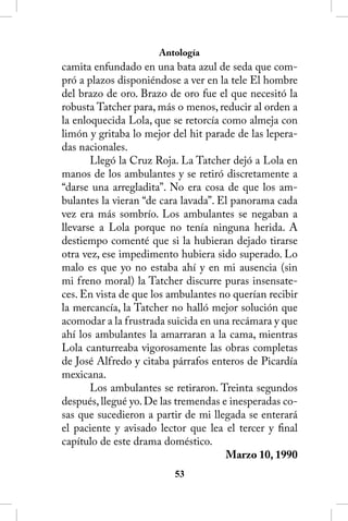 Antología
camita enfundado en una bata azul de seda que com-
pró a plazos disponiéndose a ver en la tele El hombre
del brazo de oro. Brazo de oro fue el que necesitó la
robusta Tatcher para, más o menos, reducir al orden a
la enloquecida Lola, que se retorcía como almeja con
limón y gritaba lo mejor del hit parade de las lepera-
das nacionales.
       Llegó la Cruz Roja. La Tatcher dejó a Lola en
manos de los ambulantes y se retiró discretamente a
“darse una arregladita”. No era cosa de que los am-
bulantes la vieran “de cara lavada”. El panorama cada
vez era más sombrío. Los ambulantes se negaban a
llevarse a Lola porque no tenía ninguna herida. A
destiempo comenté que si la hubieran dejado tirarse
otra vez, ese impedimento hubiera sido superado. Lo
malo es que yo no estaba ahí y en mi ausencia (sin
mi freno moral) la Tatcher discurre puras insensate-
ces. En vista de que los ambulantes no querían recibir
la mercancía, la Tatcher no halló mejor solución que
acomodar a la frustrada suicida en una recámara y que
ahí los ambulantes la amarraran a la cama, mientras
Lola canturreaba vigorosamente las obras completas
de José Alfredo y citaba párrafos enteros de Picardía
mexicana.
       Los ambulantes se retiraron. Treinta segundos
después, llegué yo. De las tremendas e inesperadas co-
sas que sucedieron a partir de mi llegada se enterará
el paciente y avisado lector que lea el tercer y final
capítulo de este drama doméstico.
                                      Marzo 10, 1990
                         53
 