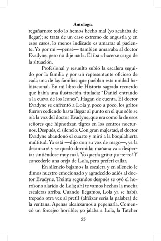 Antología
regañarnos: todo lo hemos hecho mal (yo acababa de
llegar); se trata de un caso extremo de angustia y, en
esos casos, lo menos indicado es amarrar al pacien-
te. Yo por mí —pensé— también amarraba al doctor
Evadyne, pero no dije nada. Él iba a hacerse cargo de
la situación.
        Profesional y resuelto subió la escalera segui-
do por la familia y por un representante oficioso de
cada una de las familias que pueblan esta unidad ha-
bitacional. En mi libro de Historia sagrada recuerdo
que había una ilustración titulada: “Daniel entrando
a la cueva de los leones”. Hagan de cuenta. El doctor
Evadyne se enfrentó a Lola y, poco a poco, los gritos
fueron cediendo hasta llegar al punto en el que sólo se
oía la voz del doctor Evadyne, que era como la de esos
señores que hipnotizan tigres en los centros noctur-
nos. Después, el silencio. Con gran majestad, el doctor
Evadyne abandonó el cuarto y miró a la boquiabierta
multitud. Ya está —dijo con su voz de mago—, ya la
desamarré y se quedó dormida; mañana va a desper-
tar sintiéndose muy mal. Yo quería gritar ¡to-re-ro! Y
concederle una oreja de Lola, pero preferí callar.
        En silencio bajamos la escalera y en silencio le
dimos nuestro emocionado y agradecido adiós al doc-
tor Evadyne. Treinta segundos después se oyó el ho-
rrísono alarido de Lola; ahí te vamos hechos la mocha
escaleras arriba. Cuando llegamos, Lola ya se había
trepado otra vez al pretil (alféizar sería la palabra) de
la ventana. Apenas alcanzamos a pepenarla. Comen-
zó un forcejeo horrible: yo jalaba a Lola, la Tatcher
                           55
 