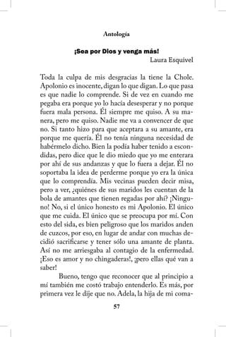 Antología

            ¡Sea por Dios y venga más!
                                      Laura Esquivel

Toda la culpa de mis desgracias la tiene la Chole.
Apolonio es inocente, digan lo que digan. Lo que pasa
es que nadie lo comprende. Si de vez en cuando me
pegaba era porque yo lo hacía desesperar y no porque
fuera mala persona. Él siempre me quiso. A su ma-
nera, pero me quiso. Nadie me va a convencer de que
no. Si tanto hizo para que aceptara a su amante, era
porque me quería. Él no tenía ninguna necesidad de
habérmelo dicho. Bien la podía haber tenido a escon-
didas, pero dice que le dio miedo que yo me enterara
por ahí de sus andanzas y que lo fuera a dejar. Él no
soportaba la idea de perderme porque yo era la única
que lo comprendía. Mis vecinas pueden decir misa,
pero a ver, ¿quiénes de sus maridos les cuentan de la
bola de amantes que tienen regadas por ahí? ¡Ningu-
no! No, si el único honesto es mi Apolonio. El único
que me cuida. El único que se preocupa por mí. Con
esto del sida, es bien peligroso que los maridos anden
de cuzcos, por eso, en lugar de andar con muchas de-
cidió sacrificarse y tener sólo una amante de planta.
Así no me arriesgaba al contagio de la enfermedad.
¡Eso es amor y no chingaderas!, ¡pero ellas qué van a
saber!
       Bueno, tengo que reconocer que al principio a
mí también me costó trabajo entenderlo. Es más, por
primera vez le dije que no. Adela, la hija de mi coma-
                         5
 