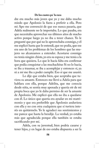 De los cuates pa’ la raza
dre era mucho más joven que yo y me daba mucho
miedo que Apolonio la fuera a preferir a ella. Pero
mi Apo me convenció de que eso nunca pasaría, que
Adela realmente no le importaba. Lo que pasaba, era
que necesitaba aprovechar sus últimos años de macho
activo porque luego ya no iba a tener chance. Yo le
pregunté que por qué no lo aprovechaba conmigo, y él
me explicó hasta que lo entendí, que no podía, que ese
era uno de los problemas de los hombres que las mu-
jeres no alcanzamos a entender. Acostarse conmigo
no tenía ningún chiste, yo era su esposa y me tenía a la
hora que quisiera. Lo que le hacía falta era confirmar
que podía conquistar a las muchachitas Si no lo hacía,
se iba a traumar, se iba a acomplejar y entonces sí, ya
ni a mí me iba a poder cumplir. Eso sí que me asustó.
       Le dije que estaba bien, que aceptaba que tu-
viera su amante. Entonces me llevó a Adela para que
hablara con ella, porque Adelita, que me conocía
desde niña, se sentía muy apenada y quería oír de mi
propia boca que yo le daba permiso de ser la amante
de Apolonio. Me explicó que ella no iba a quedarse
con él. Lo único que quería era ayudar en mi matri-
monio y que era preferible que Apolonio anduviera
con ella y no con otra cualquiera que sí tuviera inte-
rés en quitármelo. Yo le agradecí sus sentimientos y
me parece que hasta la bendije. La verdad, yo estaba
más que agradecida porque ella también se estaba
sacrificando por mí.
       Adela, con su juventud, bien podría casarse y
tener hijos, y en lugar de eso estaba dispuesta a ser la
                           58
 