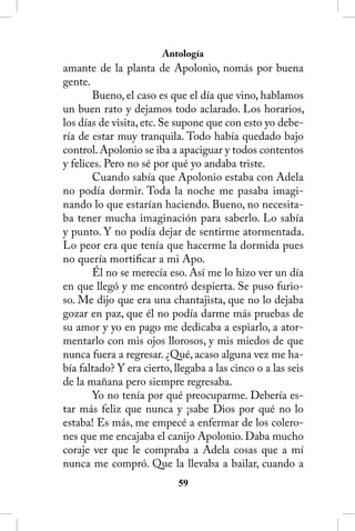 Antología
amante de la planta de Apolonio, nomás por buena
gente.
       Bueno, el caso es que el día que vino, hablamos
un buen rato y dejamos todo aclarado. Los horarios,
los días de visita, etc. Se supone que con esto yo debe-
ría de estar muy tranquila. Todo había quedado bajo
control. Apolonio se iba a apaciguar y todos contentos
y felices. Pero no sé por qué yo andaba triste.
       Cuando sabía que Apolonio estaba con Adela
no podía dormir. Toda la noche me pasaba imagi-
nando lo que estarían haciendo. Bueno, no necesita-
ba tener mucha imaginación para saberlo. Lo sabía
y punto. Y no podía dejar de sentirme atormentada.
Lo peor era que tenía que hacerme la dormida pues
no quería mortificar a mi Apo.
       Él no se merecía eso. Así me lo hizo ver un día
en que llegó y me encontró despierta. Se puso furio-
so. Me dijo que era una chantajista, que no lo dejaba
gozar en paz, que él no podía darme más pruebas de
su amor y yo en pago me dedicaba a espiarlo, a ator-
mentarlo con mis ojos llorosos, y mis miedos de que
nunca fuera a regresar. ¿Qué, acaso alguna vez me ha-
bía faltado? Y era cierto, llegaba a las cinco o a las seis
de la mañana pero siempre regresaba.
       Yo no tenía por qué preocuparme. Debería es-
tar más feliz que nunca y ¡sabe Dios por qué no lo
estaba! Es más, me empecé a enfermar de los colero-
nes que me encajaba el canijo Apolonio. Daba mucho
coraje ver que le compraba a Adela cosas que a mí
nunca me compró. Que la llevaba a bailar, cuando a
                            5
 