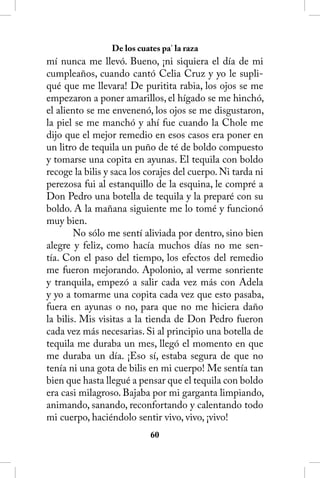 De los cuates pa’ la raza
mí nunca me llevó. Bueno, ¡ni siquiera el día de mi
cumpleaños, cuando cantó Celia Cruz y yo le supli-
qué que me llevara! De puritita rabia, los ojos se me
empezaron a poner amarillos, el hígado se me hinchó,
el aliento se me envenenó, los ojos se me disgustaron,
la piel se me manchó y ahí fue cuando la Chole me
dijo que el mejor remedio en esos casos era poner en
un litro de tequila un puño de té de boldo compuesto
y tomarse una copita en ayunas. El tequila con boldo
recoge la bilis y saca los corajes del cuerpo. Ni tarda ni
perezosa fui al estanquillo de la esquina, le compré a
Don Pedro una botella de tequila y la preparé con su
boldo. A la mañana siguiente me lo tomé y funcionó
muy bien.
        No sólo me sentí aliviada por dentro, sino bien
alegre y feliz, como hacía muchos días no me sen-
tía. Con el paso del tiempo, los efectos del remedio
me fueron mejorando. Apolonio, al verme sonriente
y tranquila, empezó a salir cada vez más con Adela
y yo a tomarme una copita cada vez que esto pasaba,
fuera en ayunas o no, para que no me hiciera daño
la bilis. Mis visitas a la tienda de Don Pedro fueron
cada vez más necesarias. Si al principio una botella de
tequila me duraba un mes, llegó el momento en que
me duraba un día. ¡Eso sí, estaba segura de que no
tenía ni una gota de bilis en mi cuerpo! Me sentía tan
bien que hasta llegué a pensar que el tequila con boldo
era casi milagroso. Bajaba por mi garganta limpiando,
animando, sanando, reconfortando y calentando todo
mi cuerpo, haciéndolo sentir vivo, vivo, ¡vivo!
                            60
 