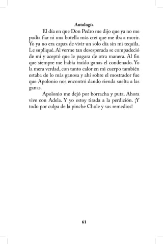 Antología
       El día en que Don Pedro me dijo que ya no me
podía fiar ni una botella más creí que me iba a morir.
Yo ya no era capaz de vivir un solo día sin mi tequila.
Le supliqué. Al verme tan desesperada se compadeció
de mí y aceptó que le pagara de otra manera. Al fin
que siempre me había traído ganas el condenado. Yo
la mera verdad, con tanto calor en mi cuerpo también
estaba de lo más ganosa y ahí sobre el mostrador fue
que Apolonio nos encontró dando rienda suelta a las
ganas.
       Apolonio me dejó por borracha y puta. Ahora
vive con Adela. Y yo estoy tirada a la perdición. ¡Y
todo por culpa de la pinche Chole y sus remedios!




                          61
 