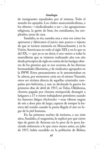 Antología
de inmigrantes repudiados por el sistema. Todo el
mundo los apoyaba. Los clubes anarcosindicalistas, o
los obreros —sindicalizados o no—, las agrupaciones
religiosas, la gente de bien, los estudiantes, los em-
pleados, amas de casa.
      Sandalio, su tío, narraba una y otra vez cómo los
apresaron y fabricaron el juicio más puerco e injusto
de que se tuviese memoria en Massachusetts y en la
Unión Americana en todo el siglo XIX y en lo que va
del XX, — que ya es un decir, si nos vamos a todas la
marrullerías que se vinieron realizando año con año
desde principios de siglo en contra de las huelgas obre-
ras de los gremios que se nos ocurran, de las diversas
hermandades libertarias, y de sindicatos agrupados en
la IWW. Estos pensamientos se le amontonaban en
la cabeza, por momentos creía ser el mismo Vanzetti,
otros ser víctima directa de aquellas criminales cam-
pañas pro-belicistas, y aun ya declarada la guerra los
primeros días de abril de 1917, en Tulsa, Oklahoma,
chusma pagada por chusma enriquecida desangró a
latigazos a 17 o veinte trabajadores petroleros usando
los famosos látigos blacksnakes —esas víboras negras
de seis a doce pies de largo, capaces de romper la ba-
rrera del sonido cuando la punta flagela el aire en lu-
gar de la piel humana.
      En las primeras noches de invierno, a sus siete
años, Sandalio, el magonista, le explicó por qué cierto
tipo de gente de Arizona era lo peor de lo peor, ha-
ciendo referencia a lo que cinco meses antes, en julio
de 1917, había sucedido en la población de Bisbee,
                          6
 