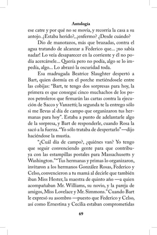 Antología
ese catre y por qué no se movía, y recorría la casa a su
antojo. ¿Estaba herido?, ¿enfermo? ¿Desde cuándo?
     Dio de manotazos, más que brazadas, contra el
agua tratando de alcanzar a Federico que... ¡no sabía
nadar! Lo veía desaparecer en la corriente y él no po-
día acercársele... Quería pero no podía, algo se lo im-
pedía, algo... Lo abrazó la oscuridad toda.
     Esa madrugada Beatrice Slaughter despertó a
Bart, quien dormía en el porche metiéndosele entre
las cobijas: “Bart, te tengo dos sorpresas para hoy, la
primera es que conseguí cinco muchachos de los po-
zos petroleros que firmarán las cartas contra la ejecu-
ción de Sacco y Vanzetti; la segunda te la entrego sólo
si me llevas al día de campo que organizaron tus her-
manas para hoy”. Estaba a punto de adelantarle algo
de la sorpresa, y Bart de responderle, cuando Rosa la
sacó a la fuerza. “Yo sólo trataba de despertarlo” —dijo
haciéndose la mustia.
     “¿Cuál día de campo?, ¿quiénes van? Yo tengo
que seguir convenciendo gente para que contribu-
ya con las estampillas postales para Massachusetts y
Washington.” “Tus hermanas y primas lo organizaron,
invitaron a los hermanos González Rosas, Federico y
Celso, convencieron a tu mamá al decirle que también
iban Miss Hester, la maestra de quinto año —a quien
acompañaban Mr. Williams, su novio, y la pareja de
amigos, Miss Lovelace y Mr. Simmons.” Cuando Bart
le expresó su asombro —puesto que Federico y Celso,
así como Ernestina y Cecilia estaban comprometidas
                          6
 