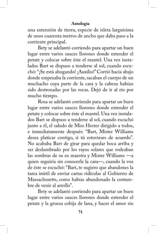 Antología
una extensión de tierra, especie de isleta larguísima
de unos cuarenta metros de ancho que daba paso a la
corriente principal.
      Bety se adelantó corriendo para apartar un buen
lugar entre varios sauces llorones donde extender el
petate y colocar sobre éste el mantel. Una vez insta-
lados Bart se dispuso a tenderse al sol, cuando escu-
chó: “¡Se está ahogando! ¡Auxilio!” Corrió hacia abajo
donde empezaba la corriente, sacaban el cuerpo de un
muchacho cuya parte de la cara y la cabeza habían
sido destrozadas por las rocas. Dejó de ir al río por
mucho tiempo.
      Rosa se adelantó corriendo para apartar un buen
lugar entre varios sauces llorones donde extender el
petate y colocar sobre éste el mantel. Una vez instala-
dos Bart se dispuso a tenderse al sol, cuando escuchó
junto a él, el saludo de Miss Hester dirigido a todos,
e inmediatamente después: “Bart, Mister Williams
desea platicar contigo, si tú estuvieses de acuerdo”.
No acababa Bart de girar para quedar boca arriba y
ser deslumbrado por los rayos solares que rodeaban
las sombras de su ex maestra y Mister Williams —a
quien seguiría sin conocerle la cara—, cuando la voz
de éste se escuchó: “Bart, te sugiero que abandones la
tarea inútil de enviar cartas ridículas al Gobierno de
Massachusetts, como habías abandonado la costum-
bre de venir al arrollo”.
      Bety se adelantó corriendo para apartar un buen
lugar entre varios sauces llorones donde extender el
petate y la gruesa cobija de lana, y hacer el amor sin
                          1
 