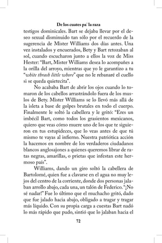 De los cuates pa’ la raza
testigos dominicales. Bart se dejaba llevar por el de-
seo sexual disminuido tan sólo por el recuerdo de la
sugerencia de Mister Williams dos días antes. Una
vez instalados y encuerados, Bety y Bart retozaban al
sol, cuando escucharon junto a ellos la voz de Miss
Hester: “Bart, Mister Williams desea lo acompañes a
la orilla del arroyo, mientras que yo le garantizo a tu
“white thrash little whore” que no le rebanaré el cuello
si se queda quietecita”.
      No acababa Bart de abrir los ojos cuando lo to-
maron de los cabellos arrastrándolo fuera de los mus-
los de Bety. Mister Williams se lo llevó más allá de
la isleta a base de golpes brutales en todo el cuerpo.
Finalmente le soltó la cabellera y le gritó: “Eres un
imbécil Bart, como todos los grasientos mexicanos,
quiero que veas cómo muere uno de los que te siguie-
ron en tus estupideces, que lo veas antes de que tú
mismo te vayas al infierno. Nuestra patriótica acción
la hacemos en nombre de los verdaderos ciudadanos
blancos anglosajones a quienes queremos librar de ra-
tas negras, amarillas, o prietas que infestan este her-
moso país”.
      Williams, dando un giro soltó la cabellera de
Bartolomé, quien fue a clavarse en el agua no muy le-
jos del centro de la corriente, donde dos personas jala-
ban arrollo abajo, cada una, un talón de Federico. “¡No
sé nadar!” Fue lo último que el muchacho gritó, dado
que fue jalado hacia abajo, obligado a tragar y tragar
más líquido. Con su propia carga a cuestas Bart nadó
lo más rápido que pudo, sintió que lo jalaban hacia el
                           2
 